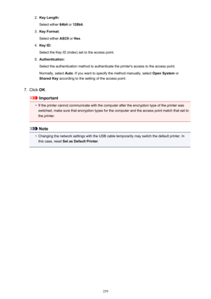 Page 2592.Key Length:
Select either  64bit or 128bit .3.
Key Format:
Select either  ASCII or Hex .
4.
Key ID:
Select the Key ID (index) set to the access point.
5.
Authentication:
Select the authentication method to authenticate the printer's access to the access point. Normally, select  Auto. If you want to specify the method manually, select  Open System or
Shared Key  according to the setting of the access point.
7.
Click OK.
Important
•
If the printer cannot communicate with the computer after the...