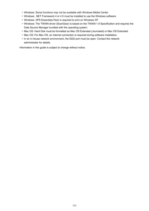 Page 333•Windows: Some functions may not be available with Windows Media Center.•
Windows: .NET Framework 4 or 4.5 must be installed to use the Windows software.
•
Windows: XPS Essentials Pack is required to print on Windows XP.
•
Windows: The TWAIN driver (ScanGear) is based on the TWAIN 1.9 Specification and requires theData Source Manager bundled with the operating system.
•
Mac OS: Hard Disk must be formatted as Mac OS Extended (Journaled) or Mac OS Extended.
•
Mac OS: For Mac OS, an internet connection is...