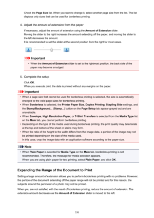 Page 350Check the Page Size list. When you want to change it, select another page size from the list. The list
displays only sizes that can be used for borderless printing.4.
Adjust the amount of extension from the paper
If necessary, adjust the amount of extension using the  Amount of Extension slider.
Moving the slider to the right increases the amount extending off the paper, and moving the slider to
the left decreases the amount. It is recommended to set the slider at the second position from the right for...