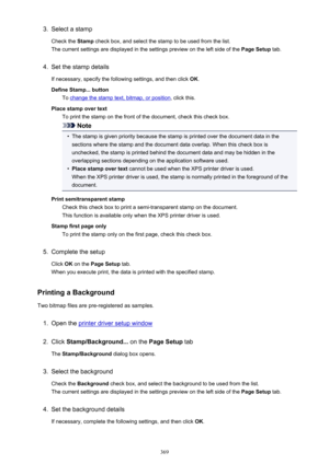 Page 3693.Select a stamp
Check the  Stamp check box, and select the stamp to be used from the list.
The current settings are displayed in the settings preview on the left side of the  Page Setup tab.4.
Set the stamp details
If necessary, specify the following settings, and then click  OK.
Define Stamp... button To 
change the stamp text, bitmap, or position , click this.
Place stamp over text To print the stamp on the front of the document, check this check box.
Note
•
The stamp is given priority because the...