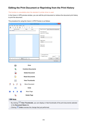 Page 384Editing the Print Document or Reprinting from the Print HistoryThis function is unavailable when the standard IJ printer driver is used.
In the Canon IJ XPS preview window, you can edit the print document or retrieve the document print history
to print the document.
The procedure for using the Canon IJ XPS Preview is as follows:PrintCombine DocumentsDelete DocumentReset DocumentsView ThumbnailsMove DocumentUndoMove PageDelete Page
Note
•
By clicking   View Thumbnails , you can display or hide thumbnails...