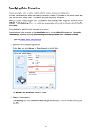 Page 392Specifying Color CorrectionYou can specify the color correction method suited to the type of document to be printed.
Normally, the printer driver adjusts the colors by using Canon Digital Photo Color so that data is printed with
color tints that most people prefer. This method is suitable for printing sRGB data.
When you want to print by using the color space (Adobe RGB or sRGB) of the image data effectively, select ICM  (ICC Profile Matching ). When you want to use an application software to specify a...