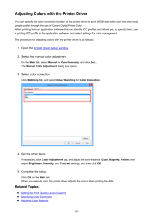 Page 395Adjusting Colors with the Printer DriverYou can specify the color correction function of the printer driver to print sRGB data with color tints that mostpeople prefer through the use of Canon Digital Photo Color.
When printing from an application software that can identify ICC profiles and allows you to specify them, use
a printing ICC profile in the application software, and select settings for color management.
The procedure for adjusting colors with the printer driver is as follows:1.
Open the printer...