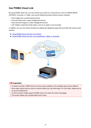 Page 41Use PIXMA Cloud LinkBy using PIXMA Cloud Link, you can connect your printer to a cloud service, such as CANON iMAGE
GATEWAY, Evernote, or Twitter, and use the following functions without using a computer:•
Print images from a photo-sharing service
•
Print documents from a data management service
•
Save scanned images to a data management service.
•
Use Twitter to report the printer status, such as no paper or low ink levels.
In addition, you can use various functions by adding and registering apps that...