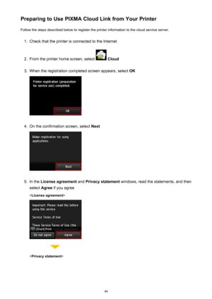 Page 44Preparing to Use PIXMA Cloud Link from Your PrinterFollow the steps described below to register the printer information to the cloud service server.1.
Check that the printer is connected to the Internet
2.
From the printer home screen, select   Cloud
3.
When the registration completed screen appears, select  OK
4.
On the confirmation screen, select Next
5.
In the License agreement  and Privacy statement  windows, read the statements, and then
select  Agree if you agree
< License agreement >

44 