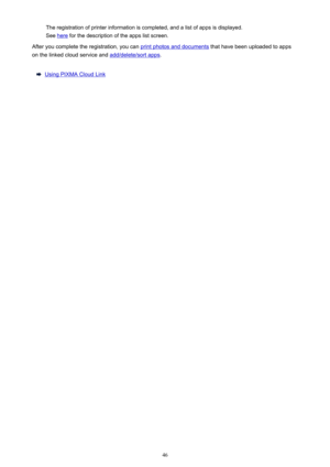 Page 46The registration of printer information is completed, and a list of apps is displayed.
See 
here  for the description of the apps list screen.
After you complete the registration, you can 
print photos and documents  that have been uploaded to apps
on the linked cloud service and 
add/delete/sort apps .
Using PIXMA Cloud Link
46 