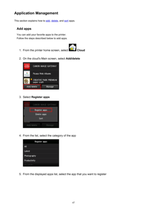 Page 47Application ManagementThis section explains how to 
add , delete , and sort apps.
Add apps You can add your favorite apps to the printer.
Follow the steps described below to add apps.
1.
From the printer home screen, select   Cloud
2.
On the cloud's Main screen, select  Add/delete
3.
Select Register apps
4.
From the list, select the category of the app
5.
From the displayed apps list, select the app that you want to register
47 