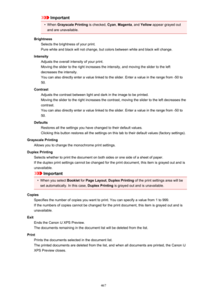 Page 467Important•
When Grayscale Printing  is checked, Cyan, Magenta , and Yellow  appear grayed out
and are unavailable.
Brightness Selects the brightness of your print.
Pure white and black will not change, but colors between white and black will change.
Intensity Adjusts the overall intensity of your print.
Moving the slider to the right increases the intensity, and moving the slider to the left decreases the intensity.
You can also directly enter a value linked to the slider. Enter a value in the range from...