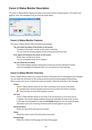 Page 468Canon IJ Status Monitor DescriptionThe Canon IJ Status Monitor displays the status of the printer and the printing progress. The monitor uses
graphics, icons, and messages to let you know the printer status.
Canon IJ Status Monitor Features
The Canon IJ Status Monitor offers the following advantages: You can check the status of the printer on the screen.The status of the printer is shown on the screen in real time.You can check the printing progress of each printing document (print job).
Error types and...