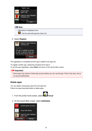 Page 48Note
•
Description of displayed icons
 : Can be used with genuine Canon ink.
6.
Select Register
The registration is completed and the app is added to the apps list.
To register another app, repeat the procedure from step 5. To end the app registration, select  Back and return to the cloud's Main screen.
Important
•
Some apps may require a linked app account before you can use the app. If this is the case, set up
an account beforehand.
Delete apps
You can delete unnecessary apps from the apps list....