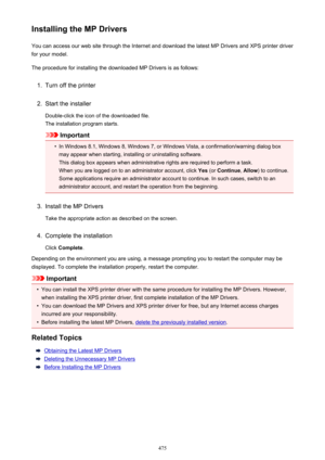 Page 475Installing the MP DriversYou can access our web site through the Internet and download the latest MP Drivers and XPS printer driver
for your model.
The procedure for installing the downloaded MP Drivers is as follows:1.
Turn off the printer
2.
Start the installer
Double-click the icon of the downloaded file.
The installation program starts.
Important
•
In Windows 8.1, Windows 8, Windows 7, or Windows Vista, a confirmation/warning dialog box may appear when starting, installing or uninstalling software....
