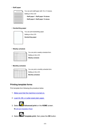 Page 478•Staff paperYou can print staff paper with 10 or 12 staves.
Setting on the LCD:◦
Staff paper 1 : Staff paper 10 staves
◦
Staff paper 2 : Staff paper 12 staves
•
Handwriting paper
You can print handwriting paper.
Setting on the LCD:
Handwriting paper•
Weekly schedule
You can print a weekly schedule form.
Setting on the LCD:
Weekly schedule•
Monthly schedule
You can print a monthly schedule form. Setting on the LCD:
Monthly schedule
Printing template forms
Print template form following the procedure...