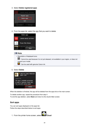 Page 493.Select Delete registered apps4.
From the apps list, select the app that you want to delete
Note
•
Description of displayed icons
 : Cannot be used because it is not yet released, not available in your region, or does not
support your model.
 : Can be used with genuine Canon ink.
5.
Select  Delete
When the deletion is finished, the app will be deleted from the apps list on the main screen.
To delete another app, repeat the procedure from step 4.
To end the app deletion, select  Back and return to the...