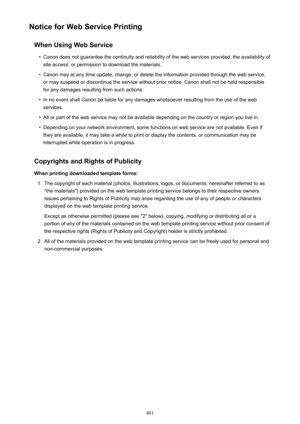 Page 481Notice for Web Service PrintingWhen Using Web Service•
Canon does not guarantee the continuity and reliability of the web services provided, the availability ofsite access, or permission to download the materials.
•
Canon may at any time update, change, or delete the information provided through the web service,or may suspend or discontinue the service without prior notice. Canon shall not be held responsible
for any damages resulting from such actions.
•
In no event shall Canon be liable for any damages...