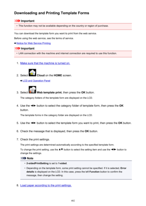 Page 482Downloading and Printing Template Forms
Important
•
This function may not be available depending on the country or region of purchase.
You can download the template form you want to print from the web service.
Before using the web service, see the terms of service.
Notice for Web Service Printing
Important
•
LAN connection with the machine and internet connection are required to use this function.
1.
Make sure that the machine is turned on.
2.
Select   Cloud  on the  HOME screen.
LCD and Operation Panel...