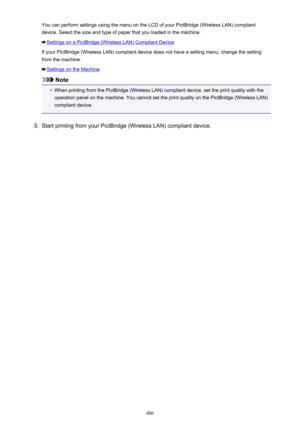 Page 486You can perform settings using the menu on the LCD of your PictBridge (Wireless LAN) compliantdevice. Select the size and type of paper that you loaded in the machine.
Settings on a PictBridge (Wireless LAN) Compliant Device
If your PictBridge (Wireless LAN) compliant device does not have a setting menu, change the setting from the machine.
Settings on the Machine
Note
•
When printing from the PictBridge (Wireless LAN) compliant device, set the print quality with theoperation panel on the machine. You...