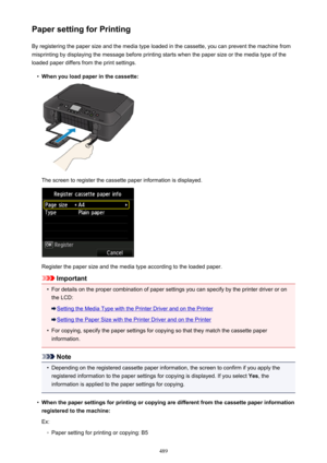 Page 489Paper setting for PrintingBy registering the paper size and the media type loaded in the cassette, you can prevent the machine from
misprinting by displaying the message before printing starts when the paper size or the media type of the
loaded paper differs from the print settings.•
When you load paper in the cassette:
The screen to register the cassette paper information is displayed.
Register the paper size and the media type according to the loaded paper.
Important
•
For details on the proper...