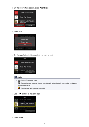 Page 502.On the cloud's Main screen, select Add/delete3.
Select Sort
4.
On the apps list, select the app that you want to sort
Note
•
Description of displayed icons
 : Cannot be used because it is not yet released, not available in your region, or does not
support your model.
 : Can be used with genuine Canon ink.
5.
Use  /  buttons to move the app
6.
Select  Done
50 