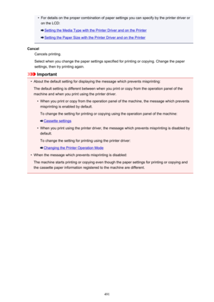 Page 491•For details on the proper combination of paper settings you can specify by the printer driver oron the LCD:
Setting the Media Type with the Printer Driver and on the Printer
Setting the Paper Size with the Printer Driver and on the Printer
Cancel Cancels printing.
Select when you change the paper settings specified for printing or copying. Change the paper settings, then try printing again.
Important
•
About the default setting for displaying the message which prevents misprinting:
The default setting...