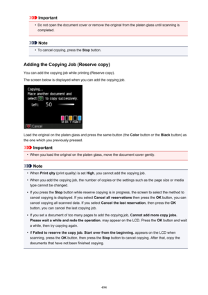 Page 494Important•
Do not open the document cover or remove the original from the platen glass until scanning iscompleted.
Note
•
To cancel copying, press the  Stop button.
Adding the Copying Job (Reserve copy)
You can add the copying job while printing (Reserve copy). The screen below is displayed when you can add the copying job.
Load the original on the platen glass and press the same button (the  Color button or the  Black button) as
the one which you previously pressed.
Important
•
When you load the...