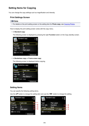 Page 496Setting Items for CopyingYou can change the copy settings such as magnification and intensity.
Print Settings Screen
Note
•
For details on the print setting screen or the setting item for  Photo copy, see Copying Photos .
How to display the print setting screen varies with the copy menu.
•
In  Standard copy :
The following screen is displayed by pressing the right  Function button on the Copy standby screen.
•
In Borderless copy  or Frame erase copy :
The following screen is displayed before copying....