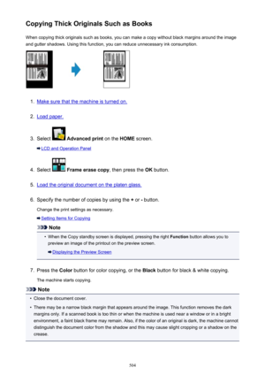 Page 504Copying Thick Originals Such as BooksWhen copying thick originals such as books, you can make a copy without black margins around the imageand gutter shadows. Using this function, you can reduce unnecessary ink consumption.1.
Make sure that the machine is turned on.
2.
Load paper.
3.
Select   Advanced print  on the HOME screen.
LCD and Operation Panel
4.
Select  Frame erase copy , then press the OK button.
5.
Load the original document on the platen glass.
6.
Specify the number of copies by using the  +...