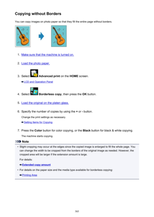 Page 505Copying without BordersYou can copy images on photo paper so that they fill the entire page without borders.1.
Make sure that the machine is turned on.
2.
Load the photo paper.
3.
Select   Advanced print  on the HOME screen.
LCD and Operation Panel
4.
Select  Borderless copy , then press the OK button.
5.
Load the original on the platen glass.
6.
Specify the number of copies by using the  + or  - button.
Change the print settings as necessary.
Setting Items for Copying
7.
Press the  Color button for...