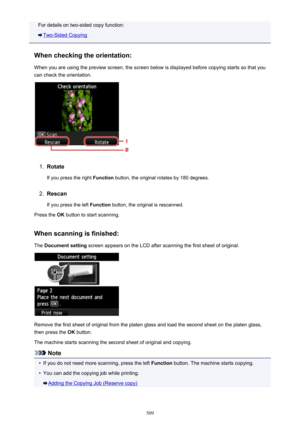 Page 509For details on two-sided copy function:
Two-Sided Copying
When checking the orientation: When you are using the preview screen, the screen below is displayed before copying starts so that you
can check the orientation.
1.
Rotate
If you press the right  Function button, the original rotates by 180 degrees.
2.
Rescan
If you press the left  Function button, the original is rescanned.
Press the  OK button to start scanning.
When scanning is finished: The  Document setting  screen appears on the LCD after...