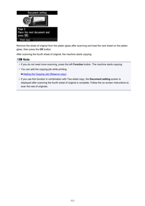Page 513Remove the sheet of original from the platen glass after scanning and load the next sheet on the platenglass, then press the  OK button.
After scanning the fourth sheet of original, the machine starts copying.
Note
•
If you do not need more scanning, press the left  Function button. The machine starts copying.
•
You can add the copying job while printing.
Adding the Copying Job (Reserve copy)
•
If you use this function in combination with Two-sided copy, the  Document setting screen is
displayed after...