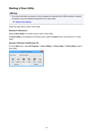 Page 519Starting IJ Scan Utility
Note
•
If you have more than one scanner or have changed the connection from USB connection to networkconnection, set up the network environment from IJ Scan Utility.
Network Scan Settings
Follow the steps below to start IJ Scan Utility. Windows 8.1/Windows 8:Select  IJ Scan Utility  on the Start screen to start IJ Scan Utility.
If  IJ Scan Utility  is not displayed on the Start screen, select the  Search charm, then search for "IJ Scan
Utility".
Windows 7/Windows...