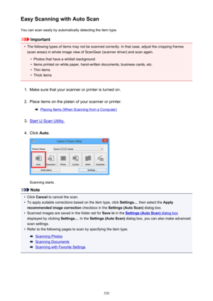 Page 520Easy Scanning with Auto ScanYou can scan easily by automatically detecting the item type.
Important
•
The following types of items may not be scanned correctly. In that case, adjust the cropping frames
(scan areas) in whole image view of ScanGear (scanner driver) and scan again.
•
Photos that have a whitish background
•
Items printed on white paper, hand-written documents, business cards, etc.
•
Thin items
•
Thick items
1.
Make sure that your scanner or printer is turned on.
2.
Place items on the platen...