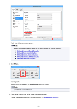 Page 532The IJ Scan Utility main screen appears.
Note
•
Refer to the following pages for details on the setting items in the Settings dialog box.
Settings (Document Scan) Dialog Box
Settings (Photo Scan) Dialog Box
Settings (Custom Scan) Dialog Box
Settings (Scan and Stitch) Dialog Box
Settings (ScanGear) Dialog Box
5.
Click Photo .
Scanning starts.
When scanning is completed, the  Save Settings dialog box appears.
Note
•
Click Cancel  to cancel the scan.
6.
Change the image order or file save options as...