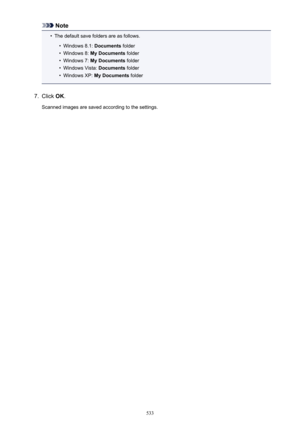 Page 533Note•
The default save folders are as follows.
•
Windows 8.1: Documents folder
•
Windows 8:  My Documents  folder
•
Windows 7: My Documents  folder
•
Windows Vista:  Documents folder
•
Windows XP:  My Documents  folder
7.
Click OK.
Scanned images are saved according to the settings.
533 