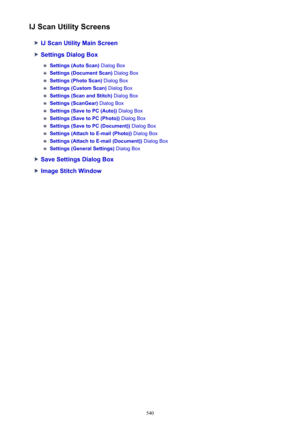 Page 540IJ Scan Utility Screens
IJ Scan Utility Main Screen
Settings Dialog Box
Settings (Auto Scan) Dialog Box
Settings (Document Scan)  Dialog Box
Settings (Photo Scan) Dialog Box
Settings (Custom Scan)  Dialog Box
Settings (Scan and Stitch)  Dialog Box
Settings (ScanGear) Dialog Box
Settings (Save to PC (Auto))  Dialog Box
Settings (Save to PC (Photo))  Dialog Box
Settings (Save to PC (Document))  Dialog Box
Settings (Attach to E-mail (Photo))  Dialog Box
Settings (Attach to E-mail (Document))  Dialog Box...