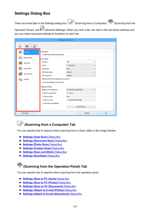 Page 543Settings Dialog BoxThere are three tabs in the Settings dialog box: 
 (Scanning from a Computer),  (Scanning from the
Operation Panel), and 
 (General Settings). When you click a tab, the view in the red frame switches and
you can make advanced settings to functions on each tab.
 (Scanning from a Computer) Tab
You can specify how to respond when scanning from IJ Scan Utility or My Image Garden.
Settings (Auto Scan) Dialog Box
Settings (Document Scan) Dialog Box
Settings (Photo Scan) Dialog Box
Settings...