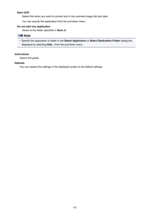 Page 565Start OCRSelect this when you want to convert text in the scanned image into text data.
You can specify the application from the pull-down menu.
Do not start any application Saves to the folder specified in  Save in.
Note
•
Specify the application or folder in the  Select Application or Select Destination Folder  dialog box
displayed by selecting  Add... from the pull-down menu.
Instructions Opens this guide.
Defaults You can restore the settings in the displayed screen to the default settings.
565 