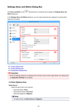 Page 566Settings (Scan and Stitch) Dialog BoxClick  Scan and Stitch  on the 
 (Scanning from a Computer) tab to display the  Settings (Scan and
Stitch)  dialog box.
In the  Settings (Scan and Stitch)  dialog box, you can make advanced scan settings for scanning items
larger than the platen.
(1) Scan Options Area
(2) Save Settings Area
(3) Application Settings Area
Important
•
When the Settings dialog box is displayed from the Scan screen of My Image Garden, the setting items
for  Application Settings  do not...