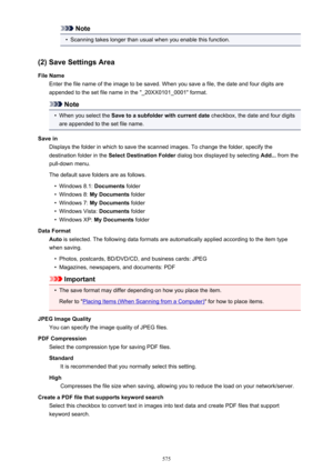 Page 575Note•
Scanning takes longer than usual when you enable this function.
(2) Save Settings Area
File Name Enter the file name of the image to be saved. When you save a file, the date and four digits are
appended to the set file name in the "_20XX0101_0001" format.
Note
•
When you select the  Save to a subfolder with current date  checkbox, the date and four digits
are appended to the set file name.
Save in Displays the folder in which to save the scanned images. To change the folder, specify...