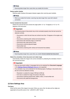 Page 580Note•
Scanning takes longer than usual when you enable this function.
Reduce gutter shadow Reduces gutter shadows that appear between pages when scanning open booklets.
Note
•
When you enable this function, scanning may take longer than usual with networkconnection.
Correct slanted text document Detects the scanned text and corrects the angle (within -0.1 to -10 degrees or +0.1 to +10degrees) of the document.
Important
•
The following types of documents may not be corrected properly since the text cannot...