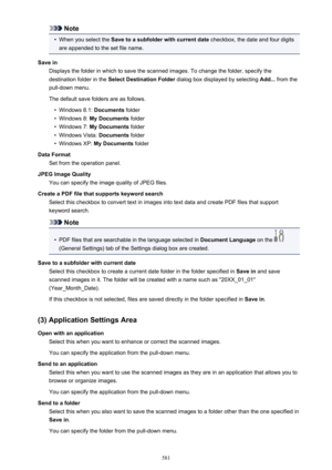 Page 581Note•
When you select the Save to a subfolder with current date  checkbox, the date and four digits
are appended to the set file name.
Save in Displays the folder in which to save the scanned images. To change the folder, specify thedestination folder in the  Select Destination Folder  dialog box displayed by selecting  Add... from the
pull-down menu.
The default save folders are as follows.
•
Windows 8.1:  Documents folder
•
Windows 8:  My Documents  folder
•
Windows 7: My Documents  folder
•
Windows...