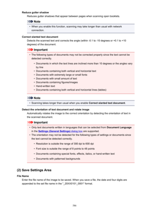 Page 586Reduce gutter shadowReduces gutter shadows that appear between pages when scanning open booklets.
Note
•
When you enable this function, scanning may take longer than usual with networkconnection.
Correct slanted text document Detects the scanned text and corrects the angle (within -0.1 to -10 degrees or +0.1 to +10degrees) of the document.
Important
•
The following types of documents may not be corrected properly since the text cannot be
detected correctly.
•
Documents in which the text lines are...