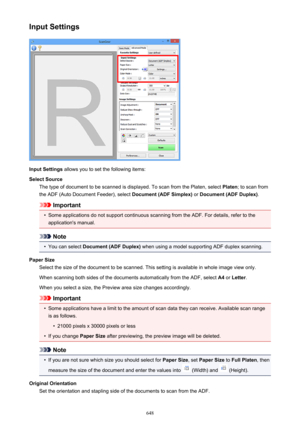 Page 648Input Settings
Input Settings allows you to set the following items:
Select Source The type of document to be scanned is displayed. To scan from the Platen, select  Platen; to scan from
the ADF (Auto Document Feeder), select  Document (ADF Simplex) or Document (ADF Duplex) .
Important
•
Some applications do not support continuous scanning from the ADF. For details, refer to the
application's manual.
Note
•
You can select  Document (ADF Duplex)  when using a model supporting ADF duplex scanning.
Paper...