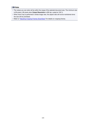 Page 650Note•
The values you can enter will be within the range of the selected document size. The minimum size
is 96 pixels x 96 pixels when  Output Resolution is 600 dpi, scaled at 100 %.
•
When Auto Crop is performed in whole image view, the aspect ratio will not be maintained since
the size will be prioritized.
•
Refer to "Adjusting Cropping Frames (ScanGear) " for details on cropping frames.
650 