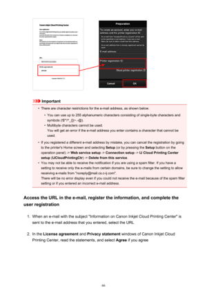 Page 66Important
•
There are character restrictions for the e-mail address, as shown below.
•
You can use up to 255 alphanumeric characters consisting of single-byte characters and
symbols (!$'*/^_{}|~.-@).
•
Multibyte characters cannot be used.
You will get an error if the e-mail address you enter contains a character that cannot be
used.
•
If you registered a different e-mail address by mistake, you can cancel the registration by going
to the printer's Home screen and selecting  Setup (or by pressing...