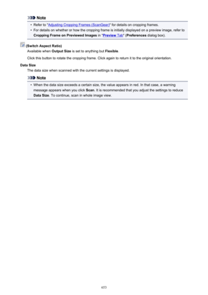 Page 653Note•
Refer to "Adjusting Cropping Frames (ScanGear)" for details on cropping frames.
•
For details on whether or how the cropping frame is initially displayed on a preview image, refer to
Cropping Frame on Previewed Images  in "
Preview Tab" (Preferences  dialog box).
 (Switch Aspect Ratio)
Available when  Output Size is set to anything but  Flexible.
Click this button to rotate the cropping frame. Click again to return it to the original orientation.
Data Size The data size when scanned...