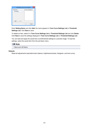 Page 661Enter Setting Name  and click Add; the name appears in  Tone Curve Settings List  or Threshold
Settings List . Click Save to save.
To delete an item, select it in  Tone Curve Settings List or Threshold Settings List  and click Delete.
Click  Save to save the settings displayed in  Tone Curve Settings List or Threshold Settings List .
You can load and apply the saved tone curve/threshold settings to a preview image. To load the settings, select the saved item from the pull-down menu.
Note
•
Save up to 20...
