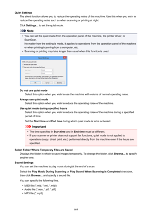 Page 664Quiet SettingsThe silent function allows you to reduce the operating noise of this machine. Use this when you wish toreduce the operating noise such as when scanning or printing at night.
Click  Settings...  to set the quiet mode.
Note
•
You can set the quiet mode from the operation panel of the machine, the printer driver, or
ScanGear.
No matter how the setting is made, it applies to operations from the operation panel of the machine
or when printing/scanning from a computer, etc.
•
Scanning or printing...