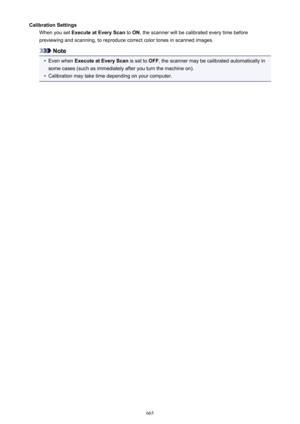 Page 665Calibration SettingsWhen you set  Execute at Every Scan  to ON , the scanner will be calibrated every time before
previewing and scanning, to reproduce correct color tones in scanned images.
Note
•
Even when  Execute at Every Scan  is set to OFF, the scanner may be calibrated automatically in
some cases (such as immediately after you turn the machine on).
•
Calibration may take time depending on your computer.
665 