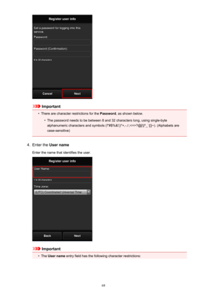 Page 68Important
•
There are character restrictions for the Password, as shown below.
•
The password needs to be between 8 and 32 characters long, using single-byte
alphanumeric characters and symbols (!"#$%&'()*+,-./:;?@[\]^_`{|}~). (Alphabets are case-sensitive)
4.
Enter the  User name
Enter the name that identifies the user.
Important
•
The  User name  entry field has the following character restrictions:
68 