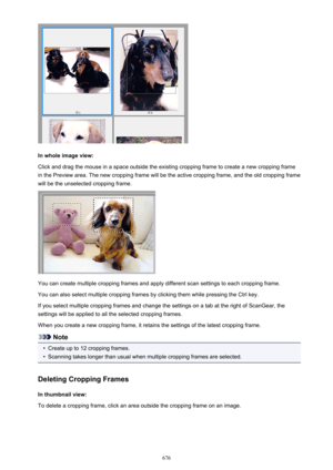 Page 676In whole image view:
Click and drag the mouse in a space outside the existing cropping frame to create a new cropping frame
in the Preview area. The new cropping frame will be the active cropping frame, and the old cropping frame
will be the unselected cropping frame.
You can create multiple cropping frames and apply different scan settings to each cropping frame.
You can also select multiple cropping frames by clicking them while pressing the Ctrl key.
If you select multiple cropping frames and change...